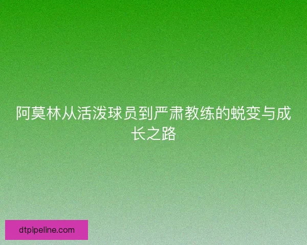 阿莫林从活泼球员到严肃教练的蜕变与成长之路