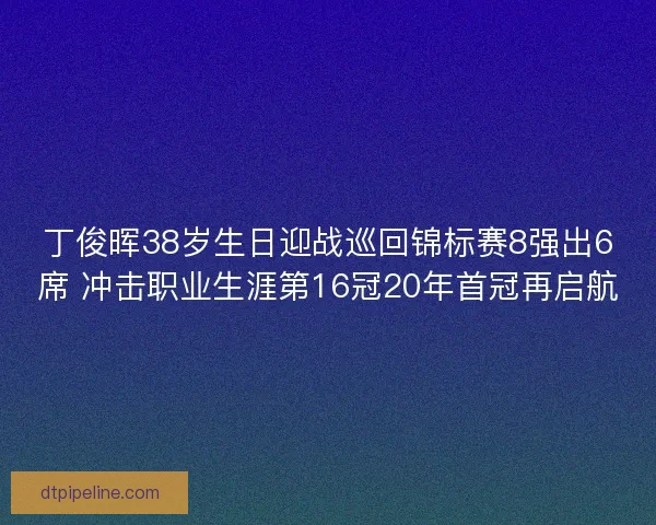 丁俊晖38岁生日迎战巡回锦标赛8强出6席 冲击职业生涯第16冠20年首冠再启航