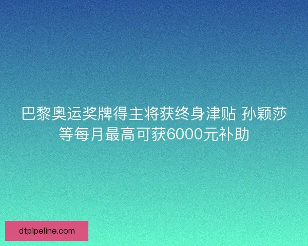巴黎奥运奖牌得主将获终身津贴 孙颖莎等每月最高可获6000元补助