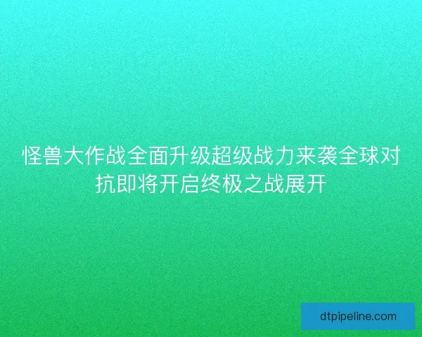 怪兽大作战全面升级超级战力来袭全球对抗即将开启终极之战展开