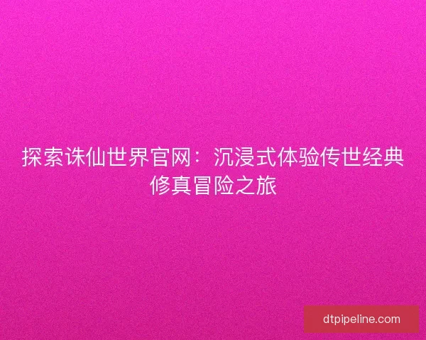 探索诛仙世界官网：沉浸式体验传世经典修真冒险之旅