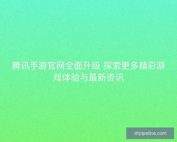 腾讯手游官网全面升级 探索更多精彩游戏体验与最新资讯