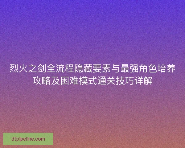 烈火之剑全流程隐藏要素与最强角色培养攻略及困难模式通关技巧详解