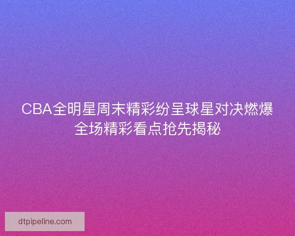 CBA全明星周末精彩纷呈球星对决燃爆全场精彩看点抢先揭秘