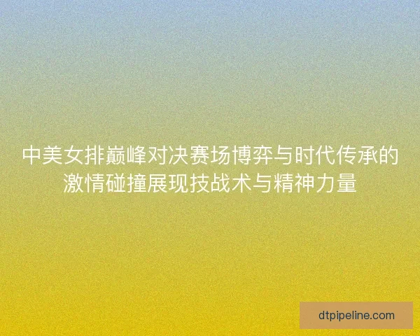 中美女排巅峰对决赛场博弈与时代传承的激情碰撞展现技战术与精神力量