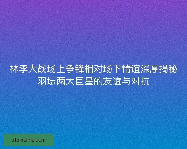 林李大战场上争锋相对场下情谊深厚揭秘羽坛两大巨星的友谊与对抗