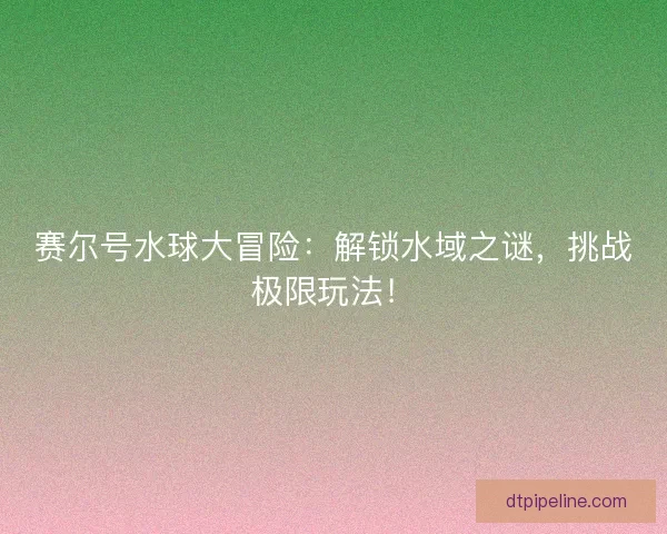 赛尔号水球大冒险：解锁水域之谜，挑战极限玩法！