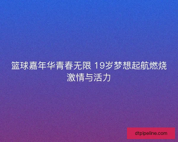 篮球嘉年华青春无限 19岁梦想起航燃烧激情与活力