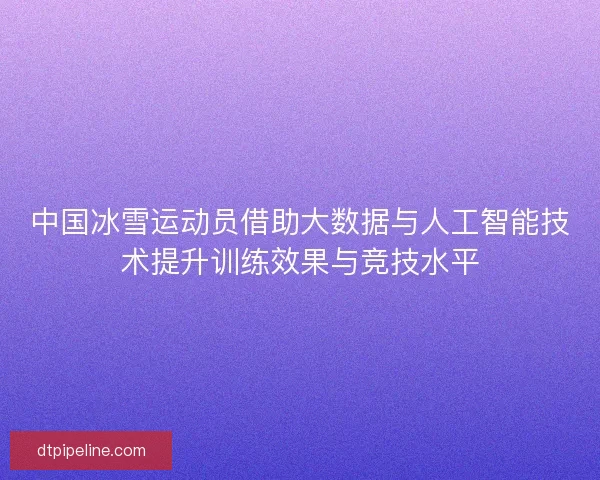 中国冰雪运动员借助大数据与人工智能技术提升训练效果与竞技水平