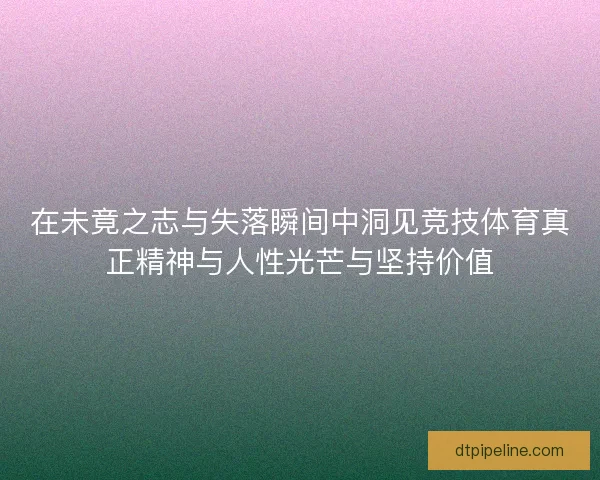 在未竟之志与失落瞬间中洞见竞技体育真正精神与人性光芒与坚持价值