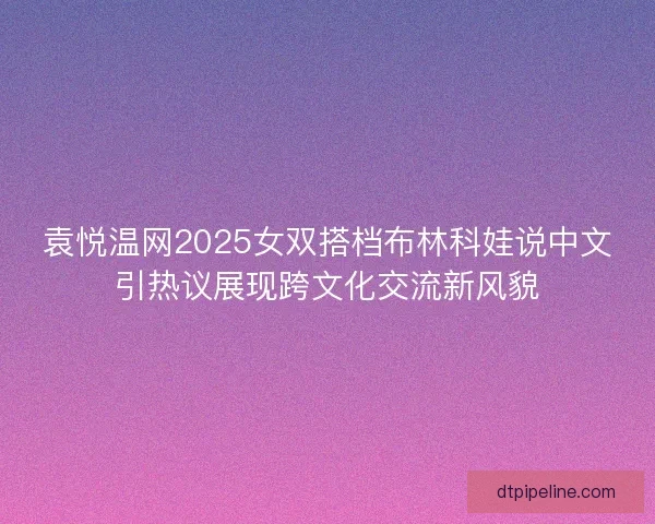 袁悦温网2025女双搭档布林科娃说中文引热议展现跨文化交流新风貌