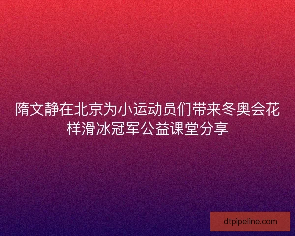 隋文静在北京为小运动员们带来冬奥会花样滑冰冠军公益课堂分享