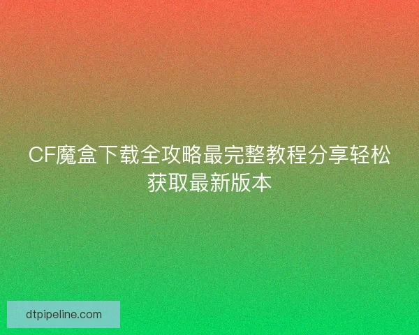CF魔盒下载全攻略最完整教程分享轻松获取最新版本