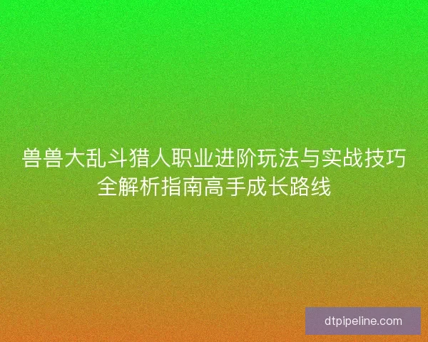 兽兽大乱斗猎人职业进阶玩法与实战技巧全解析指南高手成长路线