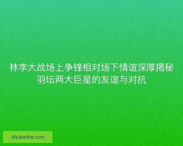 林李大战场上争锋相对场下情谊深厚揭秘羽坛两大巨星的友谊与对抗