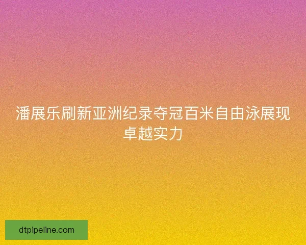 潘展乐刷新亚洲纪录夺冠百米自由泳展现卓越实力