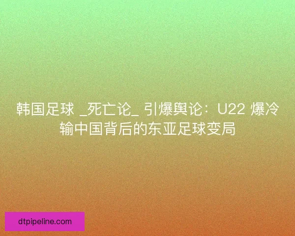 韩国足球 _死亡论_ 引爆舆论：U22 爆冷输中国背后的东亚足球变局