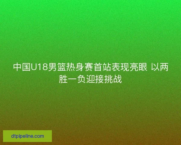 中国U18男篮热身赛首站表现亮眼 以两胜一负迎接挑战