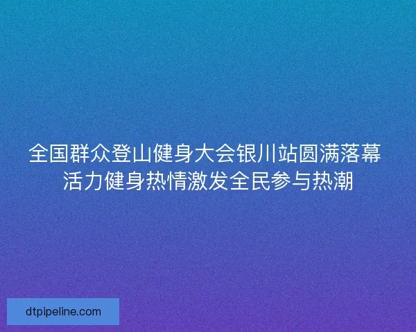 全国群众登山健身大会银川站圆满落幕 活力健身热情激发全民参与热潮