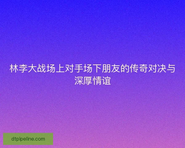 林李大战场上对手场下朋友的传奇对决与深厚情谊