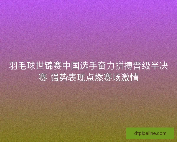 羽毛球世锦赛中国选手奋力拼搏晋级半决赛 强势表现点燃赛场激情