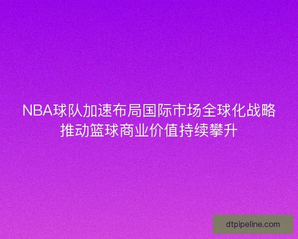 NBA球队加速布局国际市场全球化战略推动篮球商业价值持续攀升