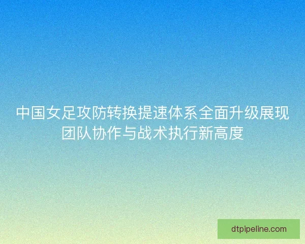 中国女足攻防转换提速体系全面升级展现团队协作与战术执行新高度