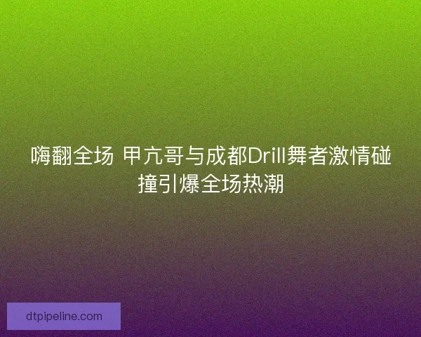 嗨翻全场 甲亢哥与成都Drill舞者激情碰撞引爆全场热潮