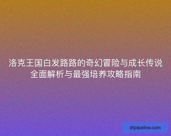 洛克王国白发路路的奇幻冒险与成长传说全面解析与最强培养攻略指南