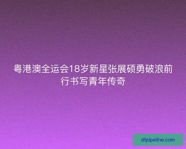 粤港澳全运会18岁新星张展硕勇破浪前行书写青年传奇