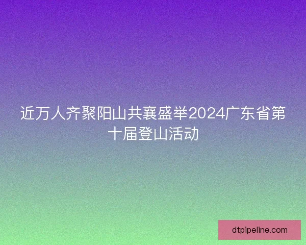 近万人齐聚阳山共襄盛举2024广东省第十届登山活动