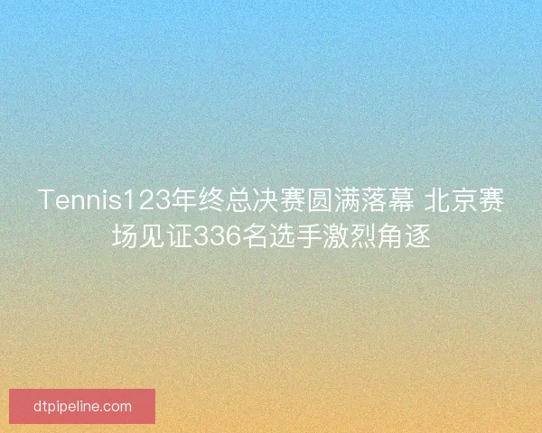 Tennis123年终总决赛圆满落幕 北京赛场见证336名选手激烈角逐