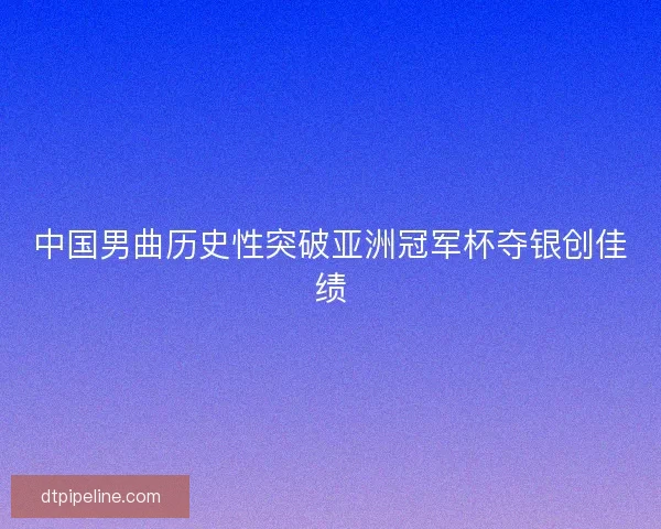 中国男曲历史性突破亚洲冠军杯夺银创佳绩