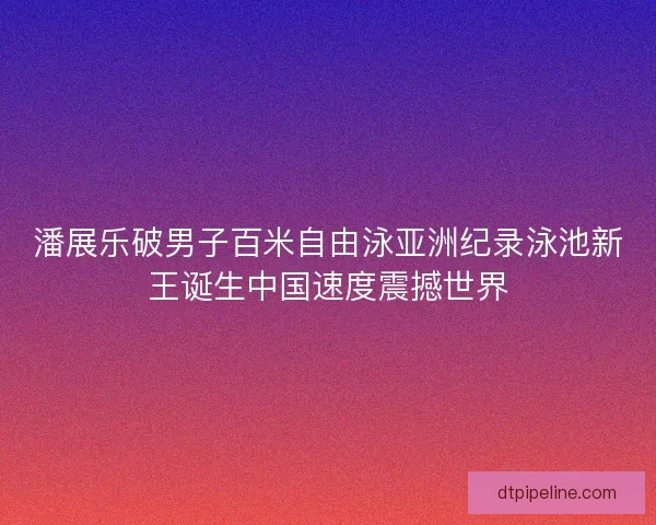 潘展乐破男子百米自由泳亚洲纪录泳池新王诞生中国速度震撼世界