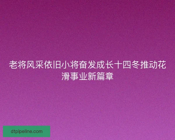老将风采依旧小将奋发成长十四冬推动花滑事业新篇章