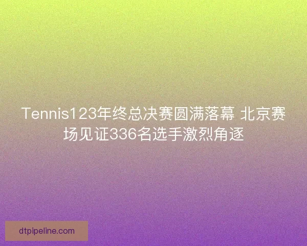 Tennis123年终总决赛圆满落幕 北京赛场见证336名选手激烈角逐