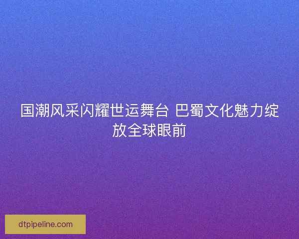 国潮风采闪耀世运舞台 巴蜀文化魅力绽放全球眼前