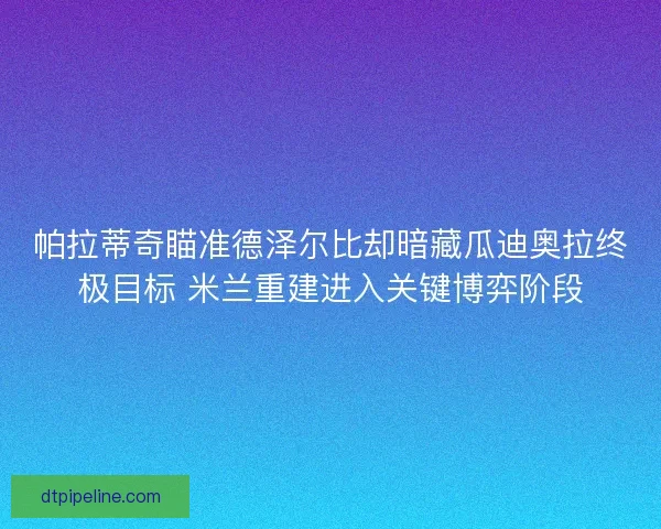 帕拉蒂奇瞄准德泽尔比却暗藏瓜迪奥拉终极目标 米兰重建进入关键博弈阶段