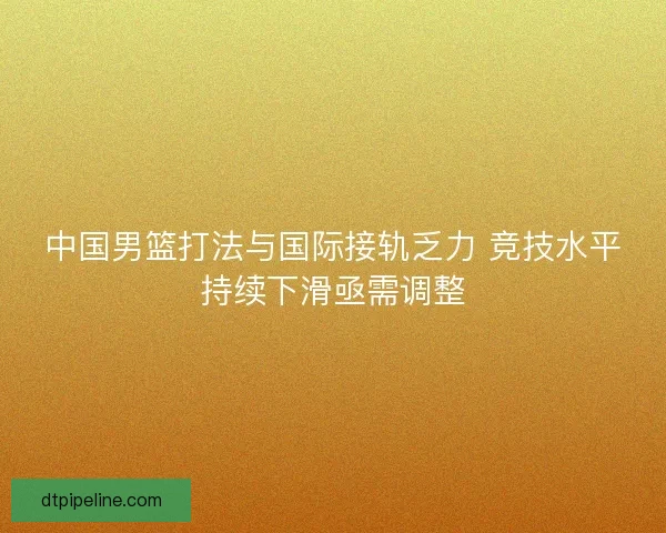 中国男篮打法与国际接轨乏力 竞技水平持续下滑亟需调整