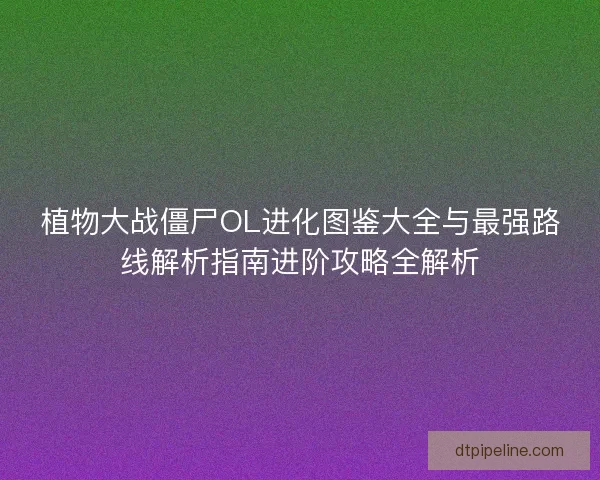 植物大战僵尸OL进化图鉴大全与最强路线解析指南进阶攻略全解析
