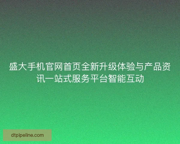 盛大手机官网首页全新升级体验与产品资讯一站式服务平台智能互动
