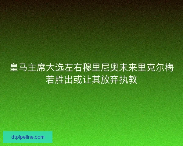 皇马主席大选左右穆里尼奥未来里克尔梅若胜出或让其放弃执教